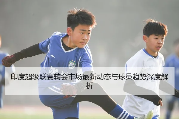 印度超级联赛转会市场最新动态与球员趋势深度解析